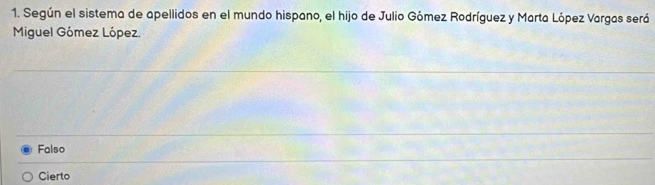 Según el sistema de apellidos en el mundo hispano, el hijo de Julio Gómez Rodríguez y Marta López Vargas será
Miguel Gómez López.
Falso
Cierto