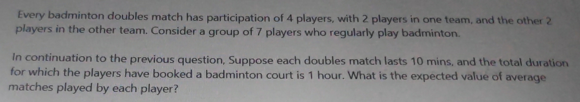 Every badminton doubles match has participation of 4 players, with 2 players in one team, and the other 2
players in the other team. Consider a group of 7 players who regularly play badminton. 
In continuation to the previous question, Suppose each doubles match lasts 10 mins, and the total duration 
for which the players have booked a badminton court is 1 hour. What is the expected value of average 
matches played by each player?