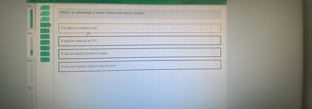 rcal installation theory and technology Candidate: SCOTT ALEXANDER
Sec.. 1
2 What is an advantage of metal conduit over plastic conduit?
1
`
It is able to conduct heat
s
Sec...
6
It may be used as a CPC
. It can be easily formed to shape
Sec... 10
It can be installed without special tools
Sec...