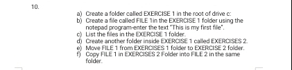 Create a folder called EXERCISE 1 in the root of drive c 
b) Create a file called FILE 1 in the EXERCISE 1 folder using the 
notepad program-enter the text "This is my first file" 
c) List the files in the EXERCISE 1 folder. 
d) Create another folder inside EXERCISE 1 called EXERCISES 2 
e) Move FILE 1 from EXERCISES 1 folder to EXERCISE 2 folder. 
f Copy FILE 1 in EXERCISES 2 Folder into FILE 2 in the same 
folder.