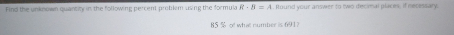 Find the unknown quantity in the following percent problem using the formula R· B=A. Round your answer to two decimal places, if necessary.
85 % of what number is 691?