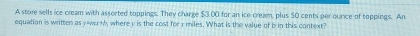 A store sells ice cream with assorted toppings. They charge $3.00 for an ice cream, plus 50 cents per ounce of toppings. An 
equation is written as y=wu+6, wherey is the cost for x miles. What is the value of b in this context?