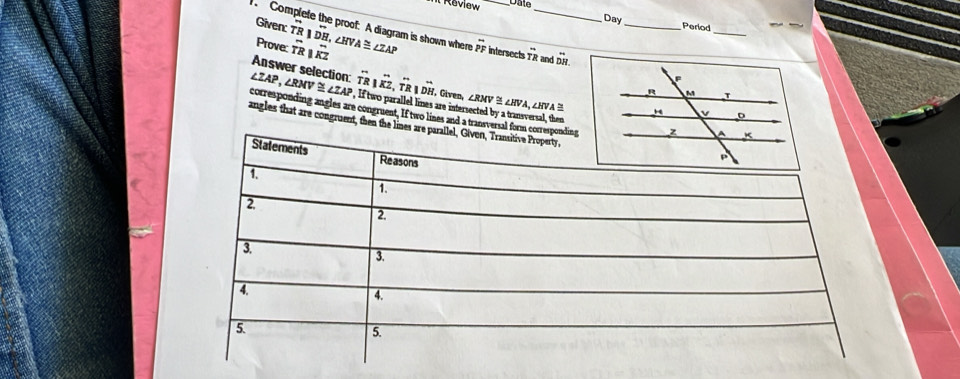 Il Review D ate 
Given: 
Day Period 
Prove: overleftrightarrow TR||overleftrightarrow KZ
Complete the proof: A diagram is shown where overline TRparallel overline DH, ∠ HVA≌ ∠ ZAP overline PE F intersects overleftrightarrow TR _ and overleftrightarrow DH.endarray __ 
Answer selection: _(TR)^-|overset ,(TR)^-, _(TR)^-. Given, ∠ RMV ∠ HVA,
∠ ZAP, ∠ RMV≌ ∠ ZAP , If two parallel lines are intersected by a transversal, then ∠HVA
corresponding angles are congruent, If two lines and a transversal 
angles that are congruent, then the l