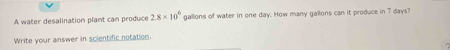 A water desalination plant can produce 2.8* 10^6 gallons of water in one day. How many gallons can it produce in 7 days? 
Write your answer in scientific notation.