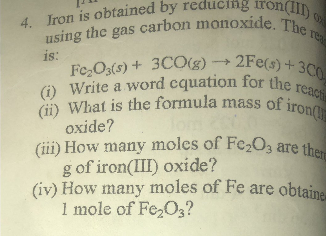 Iron is obtained by reducing 1ron(III) 0x
using the gas carbon monoxide. The rea 
is:
Fe_2O_3(s)+3CO(g)to 2Fe(s)+3C0
(i) Write a word equation for the reacti 
(ii) What is the formula mass of iron(ll 
oxide? 
(iii) How many moles of Fe_2O_3 are thr 
g of iron(III) oxide? 
(iv) How many moles of Fe are obtaine 
1 mole of Fe_2O_3 ?