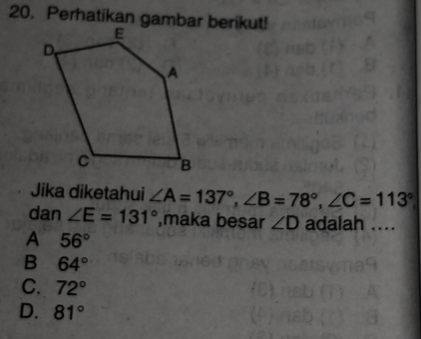 Perhatikan gambar berikut!
Jika diketahui ∠ A=137°, ∠ B=78°, ∠ C=113°
dan ∠ E=131° ,maka besar ∠ D adalah ....
A 56°
B 64°
C. 72°
D. 81°