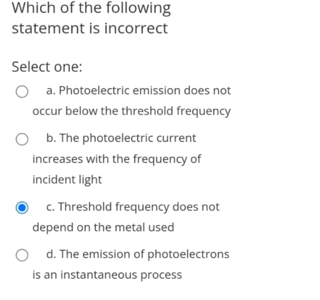 Which of the following
statement is incorrect
Select one:
a. Photoelectric emission does not
occur below the threshold frequency
b. The photoelectric current
increases with the frequency of
incident light
c. Threshold frequency does not
depend on the metal used
d. The emission of photoelectrons
is an instantaneous process