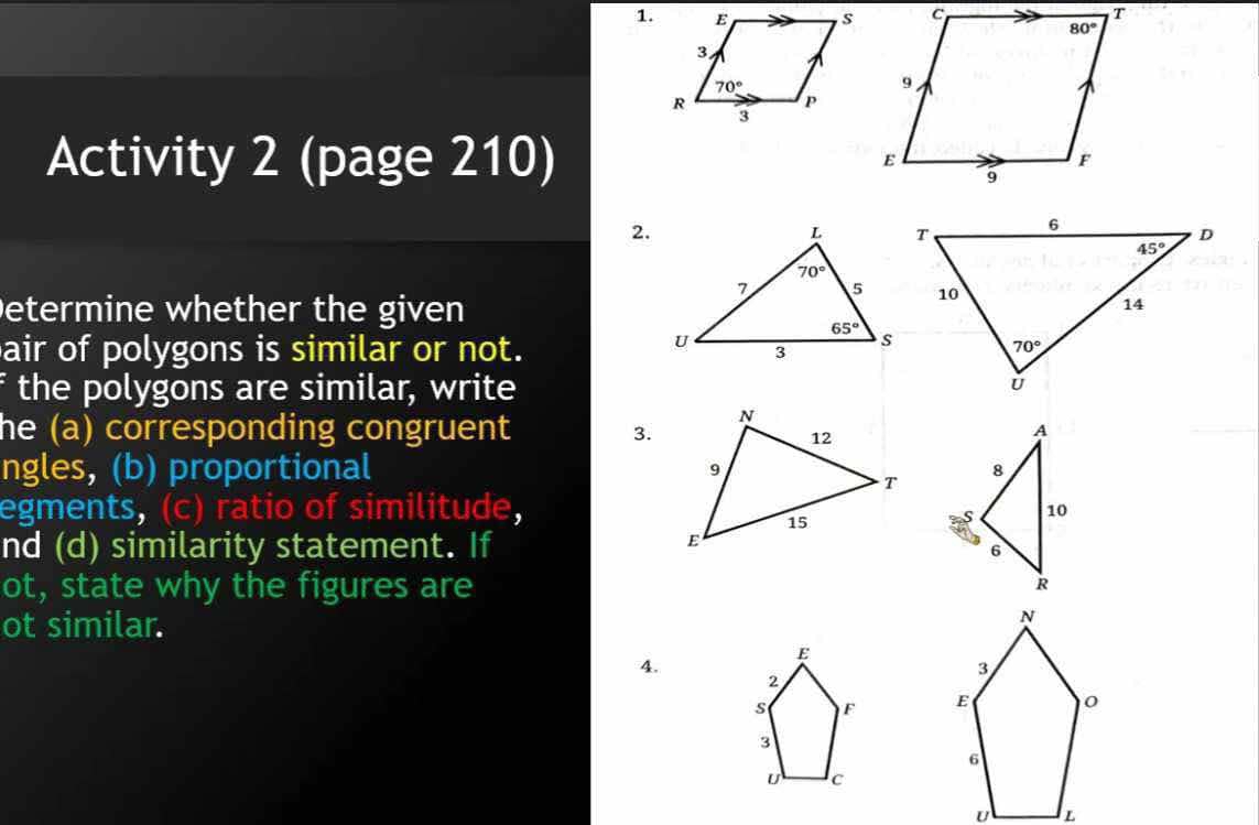 Activity 2 (page 210) 
2.
etermine whether the given
air of polygons is similar or not. 
f the polygons are similar, write
he (a) corresponding congruent
3.
ngles, (b) proportional 
egments, (c) ratio of similitude,
nd (d) similarity statement. If
ot, state why the figures are
ot similar.
E
4.
2
S F 
3
U c