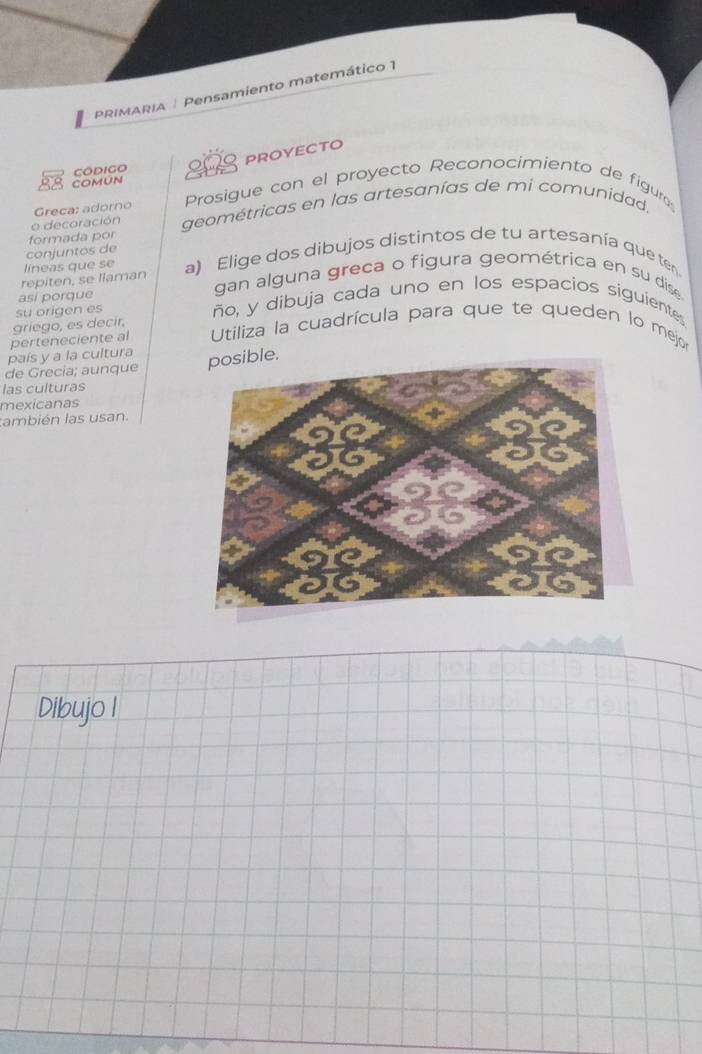 PRIMARIA | Pensamiento matemático 1 
Código 28 proyecto 
COMúN 
Greca: adorno Prosigue con el proyecto Reconocimiento de figure 
formada por geométricas en las artesanías de mi comunidad. 
o decoración 
conjuntos de 
líneas que se 
repiten, se llaman a) Elige dos dibujos distintos de tu artesanía que ten 
asi porque 
gan alguna greca o figura geométrica en su dis 
su origen es ño, y dibuja cada uno en los espacios siguientes 
griego, es decir, 
perteneciente al Utiliza la cuadrícula para que te queden lo mejo 
país y a la cultura 
de Grecia; aunque le. 
las culturas 
mexicanas 
también las usan 
Dibujo I