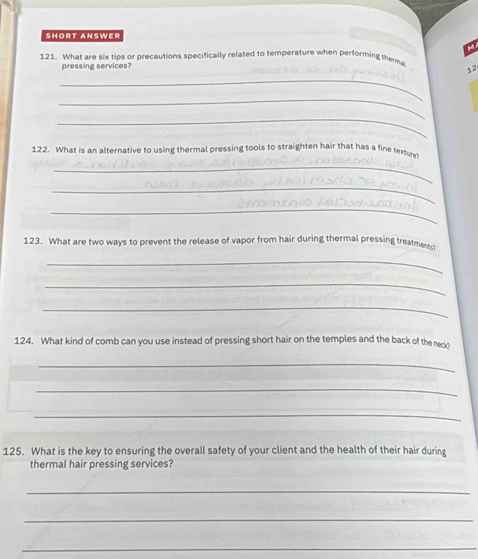 SHORT ANSWER 
M 
121. What are six tips or precautions specifically related to temperature when performing therma 
pressing services? 
12 
_ 
_ 
_ 
122. What is an alternative to using thermal pressing tools to straighten hair that has a fine texture? 
_ 
_ 
_ 
123. What are two ways to prevent the release of vapor from hair during thermal pressing treatments? 
_ 
_ 
_ 
124. What kind of comb can you use instead of pressing short hair on the temples and the back of the neck? 
_ 
_ 
_ 
125. What is the key to ensuring the overall safety of your client and the health of their hair during 
thermal hair pressing services? 
_ 
_ 
_