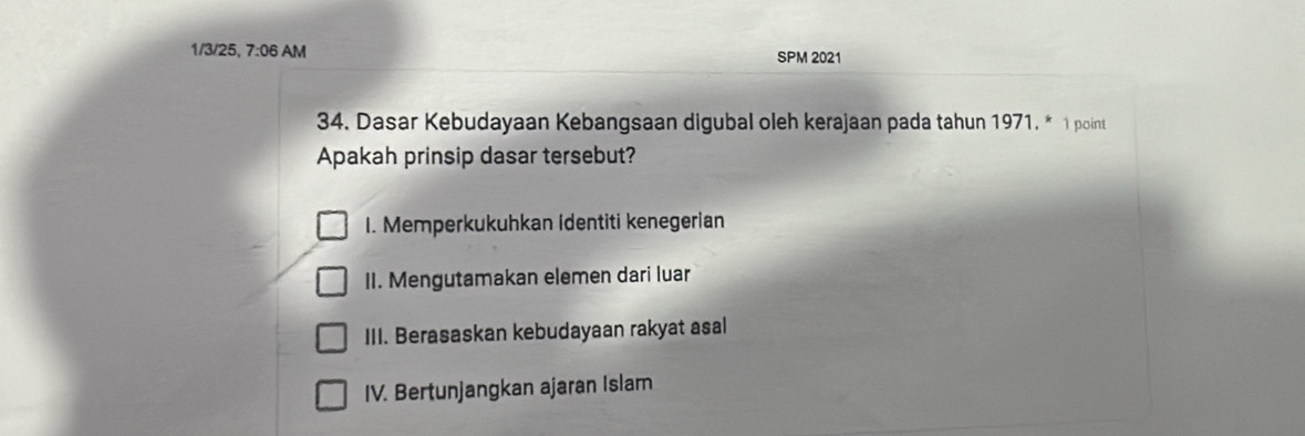 1/3/25, 7:06 AM SPM 2021
34. Dasar Kebudayaan Kebangsaan digubal oleh kerajaan pada tahun 1971. * 1 point
Apakah prinsip dasar tersebut?
I. Memperkukuhkan identiti kenegerian
II. Mengutamakan elemen dari luar
III. Berasaskan kebudayaan rakyat asal
IV. Bertunjangkan ajaran Islam