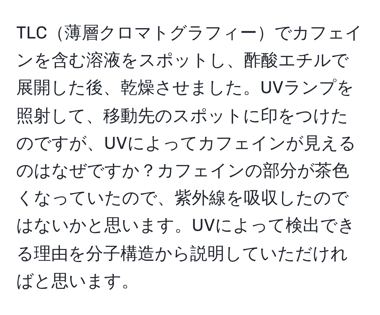 TLC薄層クロマトグラフィーでカフェインを含む溶液をスポットし、酢酸エチルで展開した後、乾燥させました。UVランプを照射して、移動先のスポットに印をつけたのですが、UVによってカフェインが見えるのはなぜですか？カフェインの部分が茶色くなっていたので、紫外線を吸収したのではないかと思います。UVによって検出できる理由を分子構造から説明していただければと思います。