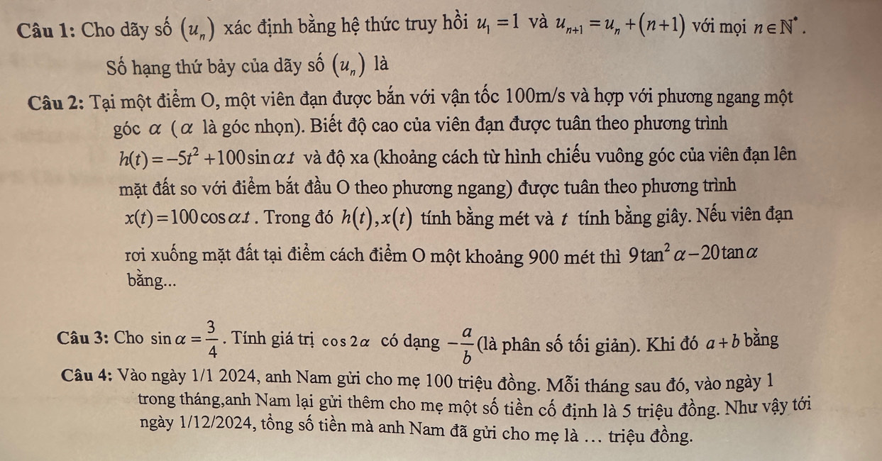 Cho dãy shat o(u_n) xác định bằng hệ thức truy hồi u_1=1 và u_n+1=u_n+(n+1) với mọi n∈ N^*. 
ố hạng thứ bảy của dãy shat o(u_n) là 
Câu 2: Tại một điểm O, một viên đạn được bắn với vận tốc 100m/s và hợp với phương ngang một 
góc α ( α là góc nhọn). Biết độ cao của viên đạn được tuân theo phương trình
h(t)=-5t^2+100 sin α# và độ xa (khoảng cách từ hình chiếu vuông góc của viên đạn lên 
mặt đất so với điểm bắt đầu O theo phương ngang) được tuân theo phương trình
x(t)=100 cosα.t . Trong đó h(t), x(t) tính bằng mét và t tính bằng giây. Nếu viên đạn 
rơi xuống mặt đất tại điểm cách điểm O một khoảng 900 mét thì 9tan^2alpha -20tan alpha
bằng... 
Câu 3: Cho sin alpha = 3/4 . Tính giá trị cos 2α có dạng - a/b  (là phân số tối giản). Khi đó a+b bằng 
Cầu 4: Vào ngày 1/1 2024, anh Nam gửi cho mẹ 100 triệu đồng. Mỗi tháng sau đó, vào ngày 1 
trong tháng,anh Nam lại gửi thêm cho mẹ một số tiền cố định là 5 triệu đồng. Như vậy tới 
ngày 1/12/2024, tồng số tiền mà anh Nam đã gửi cho mẹ là ... triệu đồng.