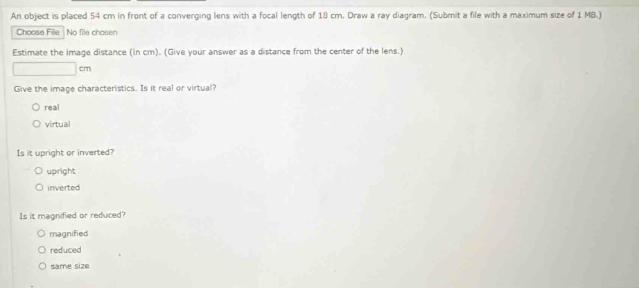 An object is placed 54 cm in front of a converging lens with a focal length of 18 cm. Draw a ray diagram. (Submit a file with a maximum size of 1 MB.)
Choose File No file chosen
Estimate the image distance (in cm). (Give your answer as a distance from the center of the lens.)
cm
Give the image characteristics. Is it real or virtual?
real
virtual
Is it upright or inverted?
upright
inverted
Is it magnified or reduced?
magnified
reduced
same size