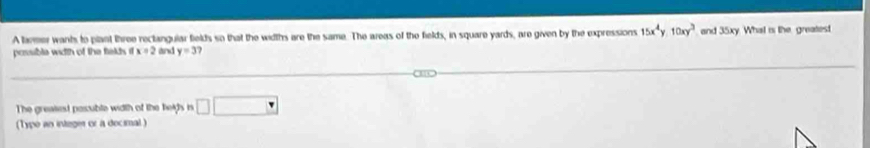 A laer wants to plant three rectangular fields so that the widths are the same. The areas of the fields, in square yards, are given by the expressions 15x^4y1y.10xy^ 
possible width of the fields it x=2 and y=3 and 35xy. What is the greatest 
The greaiest pasuble width of the helfs is □ □ 
(Type an integer or a decimal )