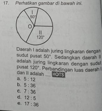 Perhatikan gambar di bawah ini.
Daerah I adalah juring lingkaran denga
sudut pusat 50°. Sedangkan daerah II
adalah juring lingkaran dengan sudut
pusat 120°. Perbandingan luas daerah l
dan II adalah .... HOTS
a. 5:12
b. 5:36
C. 7:36
d. 12:5
e. 17:36