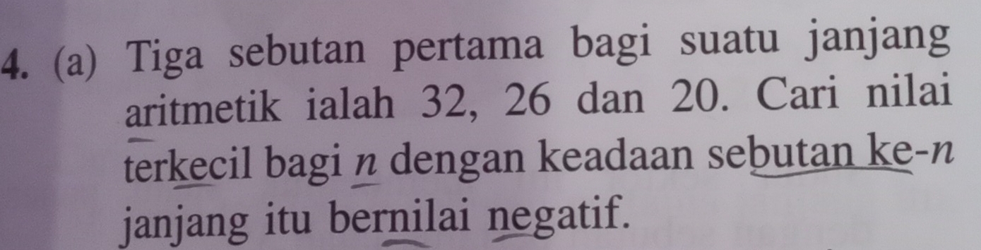 Tiga sebutan pertama bagi suatu janjang 
aritmetik ialah 32, 26 dan 20. Cari nilai 
terkecil bagi n dengan keadaan sebutan ke-n 
janjang itu bernilai negatif.