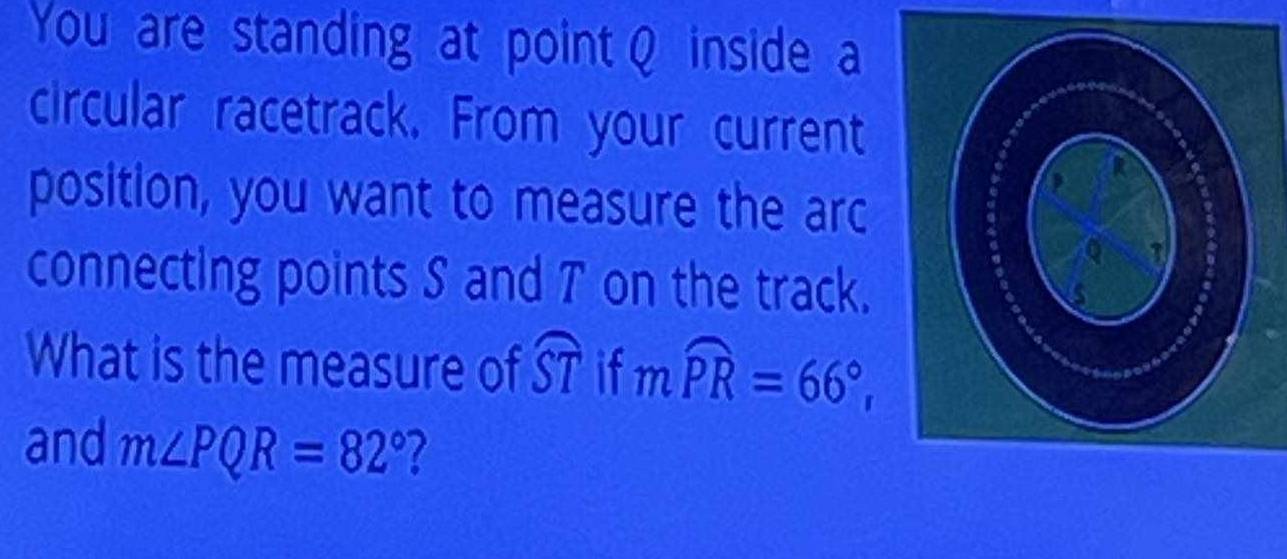 You are standing at point Q inside a 
circular racetrack. From your current 
position, you want to measure the arc 
connecting points S and T on the track. 
What is the measure of widehat ST if mwidehat PR=66°, 
and m∠ PQR=82° 7