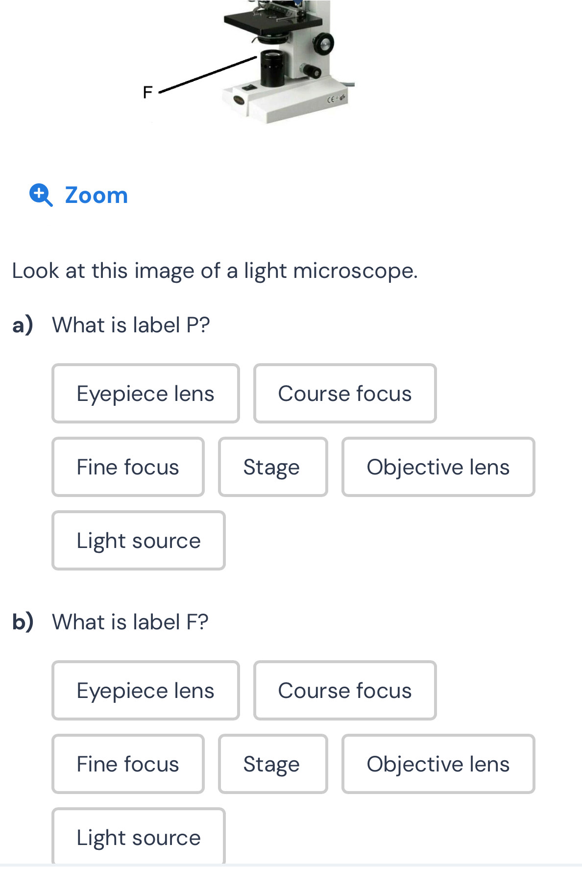 Zoom
Look at this image of a light microscope.
a) What is label P?
Eyepiece lens Course focus
Fine focus Stage Objective lens
Light source
b) What is label F?
Eyepiece lens Course focus
Fine focus Stage Objective lens
Light source