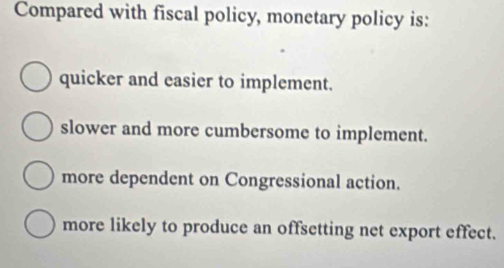 Compared with fiscal policy, monetary policy is:
quicker and easier to implement.
slower and more cumbersome to implement.
more dependent on Congressional action.
more likely to produce an offsetting net export effect.