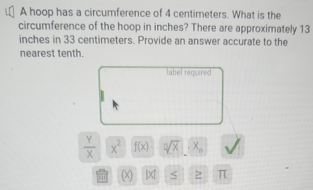 A hoop has a circumference of 4 centimeters. What is the 
circumference of the hoop in inches? There are approximately 13
inches in 33 centimeters. Provide an answer accurate to the 
nearest tenth. 
label required
 Y/X  x^2 f(x) sqrt[n](X)· X_n
''' (x) |X『 ≥ π