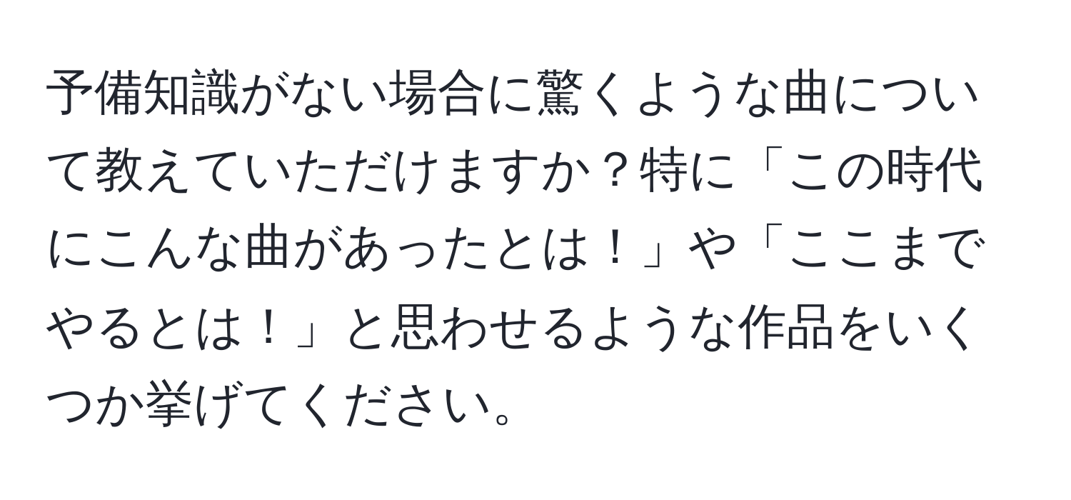 予備知識がない場合に驚くような曲について教えていただけますか？特に「この時代にこんな曲があったとは！」や「ここまでやるとは！」と思わせるような作品をいくつか挙げてください。