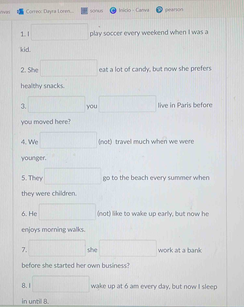 nvas Correo: Dayra Loren... sonus Inicio - Canva pearson
1000, 48 □
1. I play soccer every weekend when I was a 
kid. 
2. She □ eat a lot of candy, but now she prefers 
healthy snacks. 
3. □ you □ live in Paris before 
you moved here? 
4. We □ (not) travel much when we were 
younger. 
5. They □ go to the beach every summer when 
they were children. 
6. He □ (not) like to wake up early, but now he 
enjoys morning walks. 
7. □ she □ work at a bank 
before she started her own business? 
8. I □ wake up at 6 am every day, but now I sleep 
in until 8.
