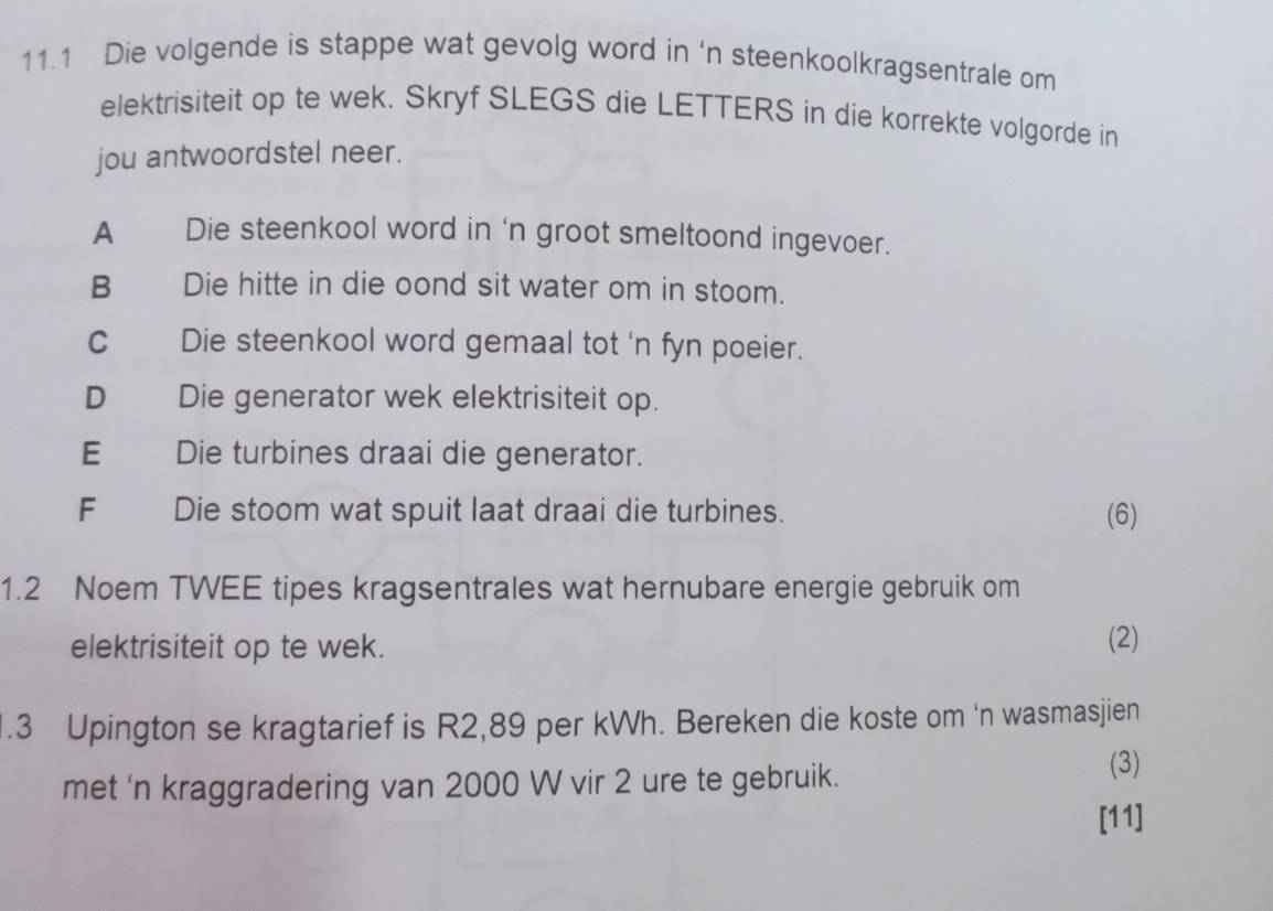 11.1 Die volgende is stappe wat gevolg word in ‘n steenkoolkragsentrale om
elektrisiteit op te wek. Skryf SLEGS die LETTERS in die korrekte volgorde in
jou antwoordstel neer.
A € Die steenkool word in 'n groot smeltoond ingevoer.
B Die hitte in die oond sit water om in stoom.
C Die steenkool word gemaal tot 'n fyn poeier.
D Die generator wek elektrisiteit op.
E Die turbines draai die generator.
F Die stoom wat spuit laat draai die turbines. (6)
1.2 Noem TWEE tipes kragsentrales wat hernubare energie gebruik om
elektrisiteit op te wek. (2)
.3 Upington se kragtarief is R2,89 per kWh. Bereken die koste om 'n wasmasjien
met 'n kraggradering van 2000 W vir 2 ure te gebruik.
(3)
[11]