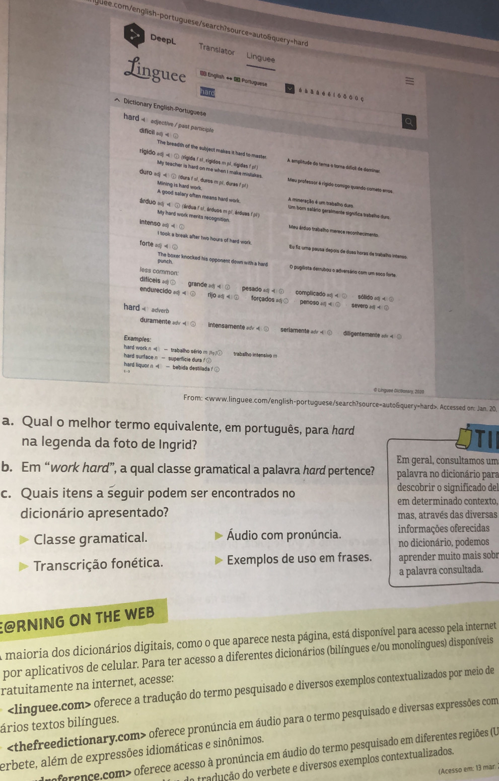 > DeepL Translator Linguee
Linguee  English   Portuguese á à ǎ  é ē i ◆ ǒ   。
^ Dictionary English-Portuguese
hard 4 adjective / past participle
dificil adj ⊙
The breadth of the subject makes it hard to master A amplitude do tema o torna difícil de dominar
rigido adj =  ⑤ (rigida fs1, rigidos m pl, rigidas f p1 )
My teacher is hard on me when I make mistakes Meu professor é rígido comigo quando cometo erros.
duro adj   (dura f sl, duros m pl, duras f pl)
Mining is hard work. A good salary often means hard work. A mineração é um trabalho duro
árduo adj « ④ (árdua fsi, árduos m pl, árduas f pl)
Um born salário geralmente significa trabalho duro
My hard work merits recognition.
intenso adj
Meu árduo trabalho merece reconhecimento.
forte ad 
I took a break after two hours of hard work. Eu fiz uma pausa depois de duas horas de trabalho intenso
punch
The boxer knocked his opponent down with a hard O pugilista derrubou o adversário com um soco forte
less common:
difíceis ad grande adj pesado ad complicado 
endurecido adj = oadj forçados penoso ad severo adj 
sólido ad   
hard  adverb
duramente adv intensmente a seriamente ady diligentemente a «⑤
Examples:
hard work n  — trabalho sério m f trabalho intensivo m
hard surfacen — superficie dura
hard liquor n   — bebida destiladaf
@ Linguse Dictionary, 2020
From:. Accessed on: Jan. 20.
a. Qual o melhor termo equivalente, em português, para hard
na legenda da foto de Ingrid?
Em geral, consultamos um
b. Em “work hard”, a qual classe gramatical a palavra hard pertence? palavra no dicionário para
c. Quais itens a seguir podem ser encontrados no
descobrir o significado del
em determinado contexto
dicionário apresentado? mas, através das diversas
Classe gramatical. Áudio com pronúncia.
informações oferecidas
no dicionário, podemos
Transcrição fonética. Exemplos de uso em frases. aprender muito mais sobr
a palavra consultada.
@RNING ON THE WEB
A maioria dos dicionários digitais, como o que aparece nesta página, está disponível para acesso pela internet
por aplicativos de celular. Para ter acesso a diferentes dicionários (bilíngues e/ou monolíngues) disponíveis
ratuitamente na internet, acesse:
oferece a tradução do termo pesquisado e diversos exemplos contextualizados por meio de
oferece pronúncia em áudio para o termo pesquisado e diversas expressões com
ários textos bilíngues.
erbete, além de expressões idiomáticas e sinônimos.
Ioference.com> oferece acesso à pronúncia em áudio do termo pesquisado em diferentes regiões (U
do tradução do verbete e diversos exemplos contextualizados.
(Acesso em: 13 mar