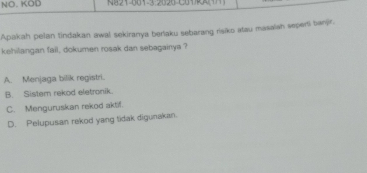 NO. KOD N821-001-3:2020-C01/KA(1/1)
Apakah pelan tindakan awal sekiranya berlaku sebarang risiko atau masalah seperti banjir,
kehilangan fail, dokumen rosak dan sebagainya ?
A. Menjaga bilik registri.
B. Sistem rekod eletronik.
C. Menguruskan rekod aktif.
D. Pelupusan rekod yang tidak digunakan.