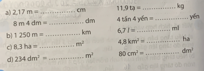 2,17m= _
cm 11,9ta= _ kg
8m4dm= _
dm 4 tấn 4 yến = : _yến 
b) 1250m= _
km 6,7l= _
ml
ha 
c) 8,3ha= _
m^2
_ 4,8km^2=
d) 234dm^2= _ m^2 80cm^2= _ dm^2