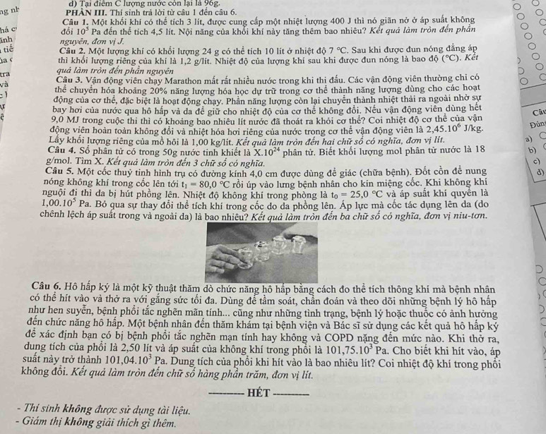 Tại điễm C lượng nước cón lại là 96g.
ng nh PHÀN III. Thí sinh trả lời từ câu 1 đến câu 6.
há c đổi Câu 1. Một khối khí có thể tích 3 lít, được cung cấp một nhiệt lượng 400 J thì nó giãn nở ở áp suất không
10^5 Pa đến thể tích 4,5 lít. Nội năng của khổi khí này tăng thêm bao nhiêu? Kết quả làm tròn đến phần
ĩnh nguyên, đơn vị J.
tiế Câu 2. Một lượng khí có khổi lượng 24 g có thể tích 10 lit ở nhiệt độ 7°C. Sau khi được đun nóng đẳng áp
ủa c thì khổi lượng riêng của khí là 1,2 g/lít. Nhiệt độ của lượng khí sau khi được đun nóng là bao độ (^circ C) Kết
quả làm tròn đến phần nguyên
tra  Câu 3. Vận động viên chạy Marathon mất rất nhiều nước trong khi thi đấu. Các vận động viên thường chỉ có
và thể chuyển hóa khoảng 20% năng lượng hóa học dự trữ trong cơ thể thành năng lượng dùng cho các hoạt
1 động của cơ thể, đặc biệt là hoạt động chạy. Phần năng lượng còn lại chuyển thành nhiệt thải ra ngoài nhờ sự
bay hơi của nước qua hồ hấp và da đề giữ cho nhiệt độ của cơ thể không đổi. Nếu vận động viên dùng hết
c 9.0 MJ trong cuộc thi thì có khoảng bao nhiêu lít nước đã thoát ra khỏi cơ thể? Coi nhiệt độ cơ thể của vận Câu
động viên hoàn toàn không đổi và nhiệt hóa hơi riêng của nước trong cơ thể vận động viên là 2,45.10^6 J/kg.  Đún
Lầy khối lượng riêng của mồ hôi là 1,00 kg/lit. Kết quả làm tròn đến hai chữ số có nghĩa, đơn vị lít.
a) C
Câu 4. Sổ phân tử có trong 50g nước tinh khiết là X.10^(24)
g/mol. Tìm X. Kết quả làm tròn đến 3 chữ số có nghĩa. phân tử. Biết khối lượng mol phân tử nước là 18 b) 
c)
Câu 5. Một cốc thuỷ tinh hình trụ có đường kính 4,0 cm được dùng đề giác (chữa bệnh). Đốt cồn để nung d)
nóng không khí trong cốc lên tới t_1=80,0°C rỗi úp vào lưng bệnh nhân cho kín miệng cốc. Khi không khí
nguội đi thì da bị hút phồng lên. Nhiệt độ không khí trong phòng là t_0=25,0°C và áp suất khí quyển là
1,00.10^5Pa a. Bỏ qua sự thay đổi thể tích khí trong cốc do da phồng lên. Áp lực mà cốc tác dụng lên da (do
chênh lệch áp suất trong và ngoài da) là bao nhiêu? Kết quả làm trồn đến bà chữ số có nghĩa, đơn vị niu-tơn.
Câu 6. Hô hấp ký là một kỹ thuật thăm dò chức năng hô hấp bằng cách đo thể tích thông khí mà bệnh nhân
có thể hít vào và thở ra với gắng sức tối đa. Dùng để tầm soát, chần đoán và theo dõi những bệnh lý hô hấp
như hen suyễn, bệnh phổi tắc nghẽn mãn tính... cũng như những tình trạng, bệnh lý hoặc thuốc có ảnh hưởng
đến chức năng hô hấp. Một bệnh nhân đến thăm khảm tại bệnh viện và Bác sĩ sử dụng các kết quả hô hấp ký
để xác định bạn có bị bệnh phổi tắc nghẽn mạn tính hay không và COPD nặng đến mức nào. Khi thở ra,
dung tích của phổi là 2,50 lít và áp suất của không khí trong phối là 101,75.10^3Pa 1. Cho biết khi hít vào, áp
suất này trở thành 101,04.10^3 Pa. Dung tích của phồi khi hít vào là bao nhiêu lít? Coi nhiệt độ khí trong phối
không đổi. Kết quả làm tròn đến chữ số hàng phần trăm, đơn vị lít.
_hét_
- Thí sinh không được sử dụng tài liệu.
- Giám thị không giải thích gì thêm.