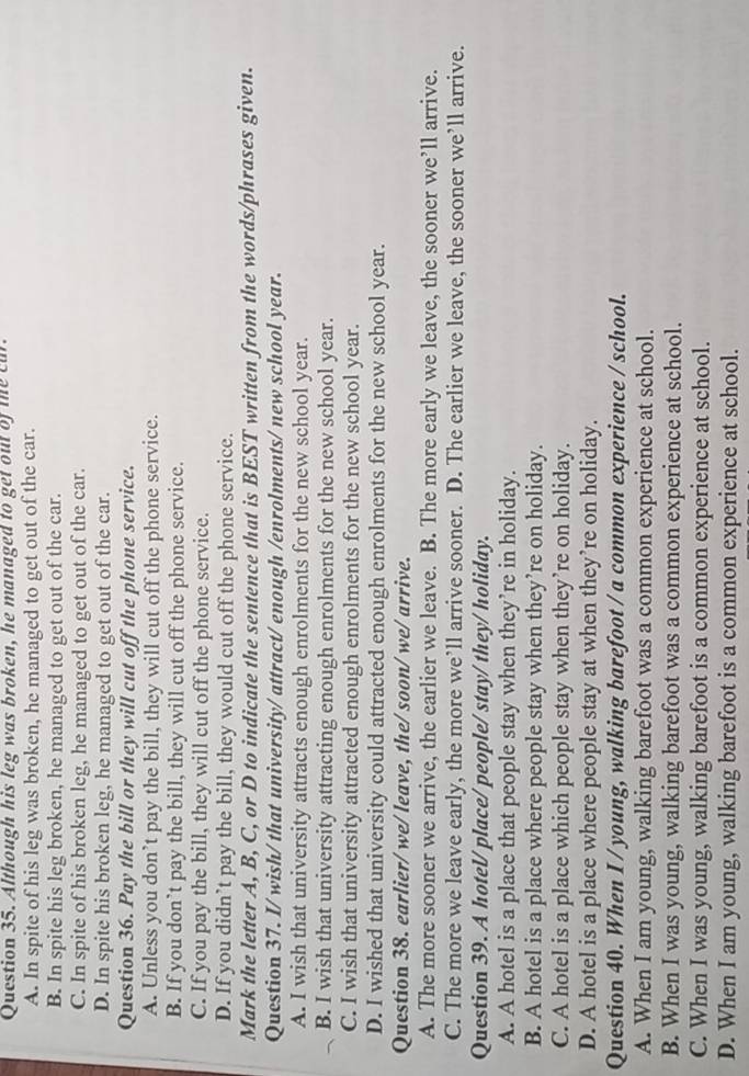 Although his leg was broken, he managed to get out of te cur.
A. In spite of his leg was broken, he managed to get out of the car.
B. In spite his leg broken, he managed to get out of the car.
C. In spite of his broken leg, he managed to get out of the car.
D. In spite his broken leg, he managed to get out of the car.
Question 36. Pay the bill or they will cut off the phone service.
A. Unless you don’t pay the bill, they will cut off the phone service.
B. If you don’t pay the bill, they will cut off the phone service.
C. If you pay the bill, they will cut off the phone service.
D. If you didn’t pay the bill, they would cut off the phone service.
Mark the letter A, B, C, or D to indicate the sentence that is BEST written from the words/phrases given.
Question 37. I/ wish/ that university/ attract/ enough /enrolments/ new school year.
A. I wish that university attracts enough enrolments for the new school year.
B. I wish that university attracting enough enrolments for the new school year.
C. I wish that university attracted enough enrolments for the new school year.
D. I wished that university could attracted enough enrolments for the new school year.
Question 38. earlier/ we/ leave, the/ soon/ we/ arrive.
A. The more sooner we arrive, the earlier we leave. B. The more early we leave, the sooner we’ll arrive.
C. The more we leave early, the more we’ll arrive sooner. D. The earlier we leave, the sooner we’ll arrive.
Question 39. A hotel/ place/ people/ stay/ they/ holiday.
A. A hotel is a place that people stay when they’re in holiday.
B. A hotel is a place where people stay when they’re on holiday.
C. A hotel is a place which people stay when they’re on holiday.
D. A hotel is a place where people stay at when they’re on holiday.
Question 40. When I / young, walking barefoot / a common experience / school.
A. When I am young, walking barefoot was a common experience at school.
B. When I was young, walking barefoot was a common experience at school.
C. When I was young, walking barefoot is a common experience at school.
D. When I am young, walking barefoot is a common experience at school.