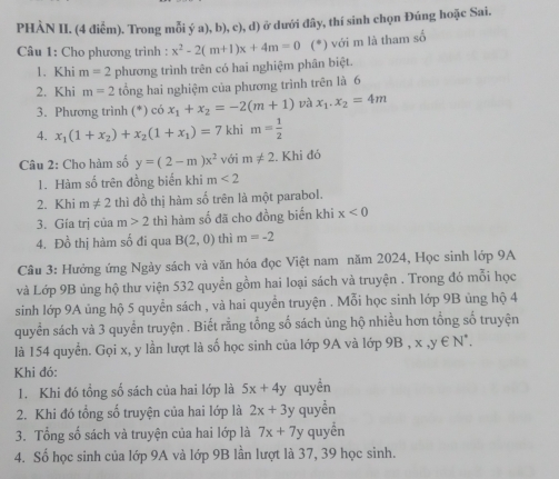 PHÀN II. (4 điễm). Trong mỗi ý a), b), c), d) ở dưới đây, thí sinh chọn Đúng hoặc Sai.
Câu 1: Cho phương trình : x^2-2(m+1)x+4m=0 (*) với m là tham số
1. Khi m=2 phương trình trên có hai nghiệm phân biệt.
2. Khi m=2 tổng hai nghiệm của phương trình trên là 6
3. Phương trình (*) có x_1+x_2=-2(m+1) và x_1.x_2=4m
4. x_1(1+x_2)+x_2(1+x_1)=7 khi m= 1/2 
Câu 2: Cho hàm số y=(2-m)x^2 với m!= 2. Khi đó
1. Hàm số trên đồng biển khi m<2</tex>
2. Khi m!= 2 thì đồ thị hàm số trên là một parabol.
3. Gía trị của m>2 thì hàm số đã cho đồng biến khi x<0</tex>
4. Đồ thị hàm số đi qua B(2,0) thì m=-2
Câu 3: Hưởng ứng Ngày sách và văn hóa đọc Việt nam năm 2024, Học sinh lớp 9A
và Lớp 9B ủng hộ thư viện 532 quyền gồm hai loại sách và truyện . Trong đó mỗi học
sinh lớp 9A ủng hộ 5 quyển sách , và hai quyển truyện . Mỗi học sinh lớp 9B ủng hộ 4
quyển sách và 3 quyển truyện . Biết rằng tổng số sách ủng hộ nhiều hơn tổng số truyện
là 154 quyển. Gọi x, y lần lượt là số học sinh của lớp 9A và lớp 9B , x,y∈ N^*.
Khi đó:
1. Khi đó tổng số sách của hai lớp là 5x+4y quyền
2. Khi đó tổng số truyện của hai lớp là 2x+3y quyền
3. Tổng số sách và truyện của hai lớp là 7x+7 y quyền
4. Số học sinh của lớp 9A và lớp 9B lần lượt là 37, 39 học sinh.