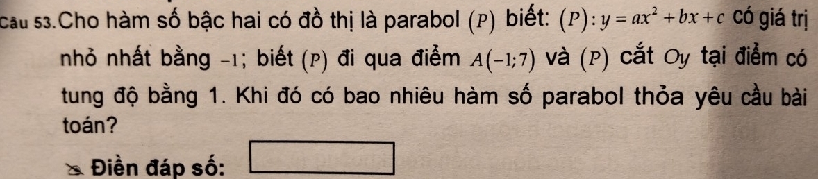 cau 53.Cho hàm số bậc hai có đồ thị là parabol (p) biết: (P):y=ax^2+bx+c có giá trị 
nhỏ nhất bằng -1; biết (p) đi qua điểm A(-1;7) Và (P) cắt Oy tại điểm có 
tung độ bằng 1. Khi đó có bao nhiêu hàm số parabol thỏa yêu cầu bài 
toán? 
Điền đáp số: □