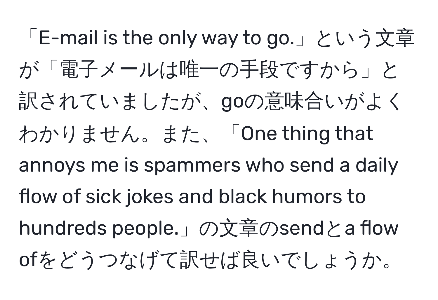 「E-mail is the only way to go.」という文章が「電子メールは唯一の手段ですから」と訳されていましたが、goの意味合いがよくわかりません。また、「One thing that annoys me is spammers who send a daily flow of sick jokes and black humors to hundreds people.」の文章のsendとa flow ofをどうつなげて訳せば良いでしょうか。