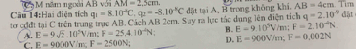 năm ngoài AB với AM=2,5cm. 
Câu 14:Hai điện tích q_1=8.10^(-8)C, q_2=-8.10^(-8)C đặt tại A, B trong không khí. AB=4cm. Tim lặt
tơ cđdt tại C trên trung trực AB. Cách AB 2cm. Suy ra lực tác dụng lên điện tích q=2.10^(-9)d
B. E=9.10^5V/m; F=2.10^(-4)N.
A. E=9sqrt(2). 10^5V/m; F=25.4.10^(-4)N!
C. E=9000V/m; F=2500N.
D. E=900V/m; F=0,002N