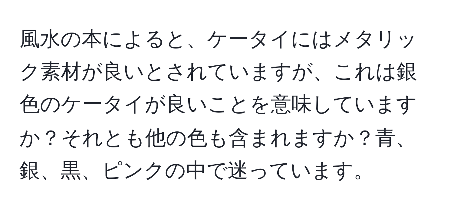 風水の本によると、ケータイにはメタリック素材が良いとされていますが、これは銀色のケータイが良いことを意味していますか？それとも他の色も含まれますか？青、銀、黒、ピンクの中で迷っています。