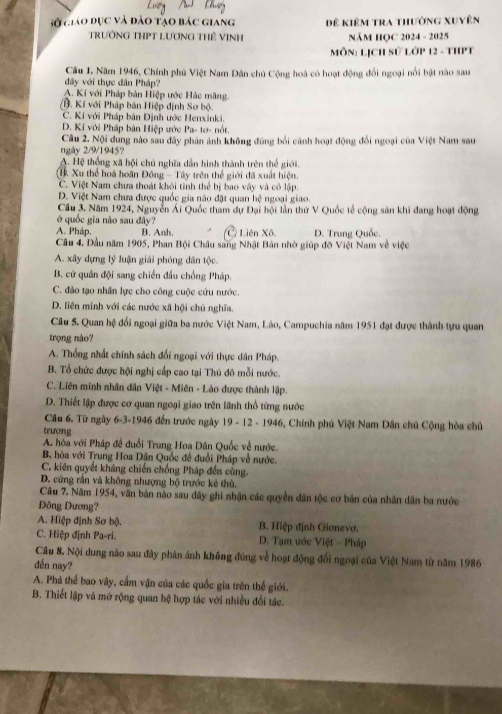 Sở giáo dục và đảo tạo bác giang Để kiêm tra thường xuyên
TRƯỜNG THPT LƯƠNG THÊ VINH NăM HỌC 2024 - 2025
MôN: LịCH sử Lớp 12 - THPT
Câu 1, Năm 1946, Chính phủ Việt Nam Dân chủ Cộng hoà có hoạt động đối ngoại nổi bật nào sau
đây với thực dân Pháp?
A. Kí với Pháp bản Hiệp ước Hác mãng.
(B. Kí với Pháp bản Hiệp định Sơ bộ.
C. Kí với Pháp bản Định ước Henxinki.
D. Kí với Pháp bản Hiệp ước Pa- tơ- nổt.
Câu 2. Nội dung nào sau đây phản ảnh không đúng bối cánh hoạt động đối ngoại của Việt Nam sau
ngày 2/9/1945?
A. Hệ thống xã hội chủ nghĩa dần hình thành trên thế giới.
B. Xu thể hoà hoãn Đông - Tây trên thế giới đã xuất hiện.
C. Việt Nam chưa thoát khỏi tỉnh thể bị bao vây và cô lập.
D. Việt Nam chưa được quốc gia nào đặt quan hệ ngoại giao.
Cầu 3. Năm 1924, Nguyễn Ái Quốc tham dự Đại hội lần thứ V Quốc tế cộng sản khi đang hoạt động
ở quốc gia nào sau đây?
A. Pháp. B. Anh. Ở Liên Xô. D. Trung Quốc.
Câu 4. Đầu năm 1905, Phan Bội Châu sang Nhật Bản nhờ giúp đỡ Việt Nam về việc
A. xây dựng lý luận giải phỏng dân tộc.
B. cử quân đội sang chiến đầu chống Pháp.
C. đào tạo nhân lực cho công cuộc cứu nước.
D. liên minh với các nước xã hội chủ nghĩa.
Câu 5. Quan hệ đối ngoại giữa ba nước Việt Nam, Lào, Campuchia năm 1951 đạt được thành tựu quan
trọng nào?
A. Thống nhất chính sách đối ngoại với thực dân Pháp.
B. Tổ chức được hội nghị cấp cao tại Thủ đô mỗi nước.
C. Liên minh nhân dân Việt - Miên - Lào được thành lập.
D. Thiết lập được cơ quan ngoại giao trên lãnh thổ từng nước
Câu 6. Từ ngày 6-3-1946 đến trước ngày 19 - 12 - 1946, Chính phủ Việt Nam Dân chủ Cộng hòa chủ
trượng
A. hòa với Pháp đề đuổi Trung Hoa Dân Quốc về nước.
B. hòa với Trung Hoa Dân Quốc đế đuổi Pháp về nước.
C. kiên quyết kháng chiến chống Pháp đến cùng.
D. cứng rắn và không nhượng bộ trước kẻ thù.
Câu 7. Năm 1954, văn bản nào sau dây ghi nhận các quyền dân tộc cơ bản của nhân dân ba nước
ông Dương?
A. Hiệp định Sơ bộ. B. Hiệp định Giơnevơ.
C. Hiệp định Pa-ri.  D. Tạm ước Việt - Pháp
Câu 8. Nội dung nào sau đây phản ánh không đúng về hoạt động đổi ngoại của Việt Nam từ năm 1986
đến nay?
A. Phá thế bao vây, cấm vận của các quốc gia trên thế giới.
B. Thiết lập và mở rộng quan hệ hợp tác với nhiều đối tác.