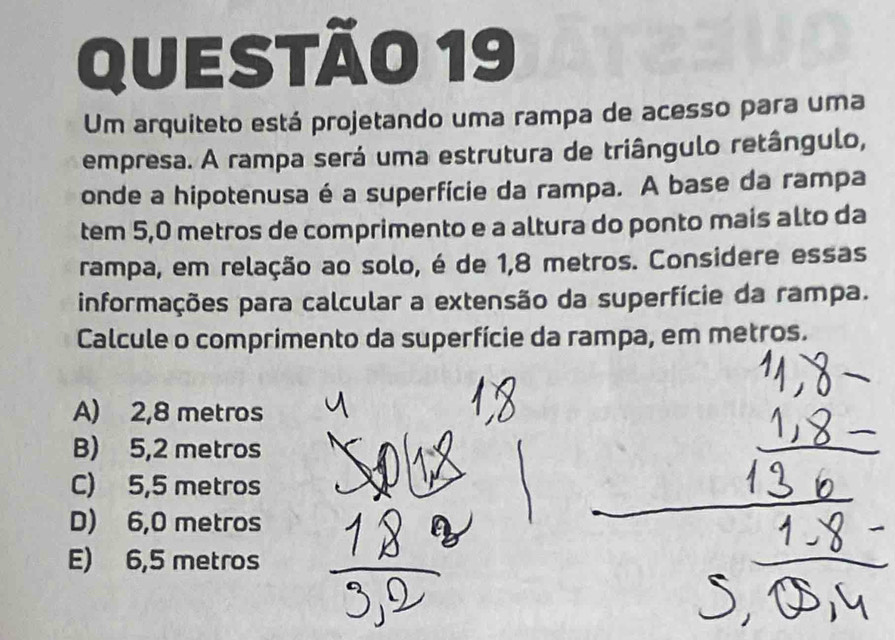 Um arquiteto está projetando uma rampa de acesso para uma
empresa. A rampa será uma estrutura de triângulo retângulo,
onde a hipotenusa é a superfície da rampa. A base da rampa
tem 5,0 metros de comprimento e a altura do ponto mais alto da
rampa, em relação ao solo, é de 1,8 metros. Considere essas
informações para calcular a extensão da superfície da rampa.
Calcule o comprimento da superfície da rampa, em metros.
A) 2,8 metros
B) 5,2 metros
C) 5,5 metros
D) 6,0 metros
E) 6,5 metros