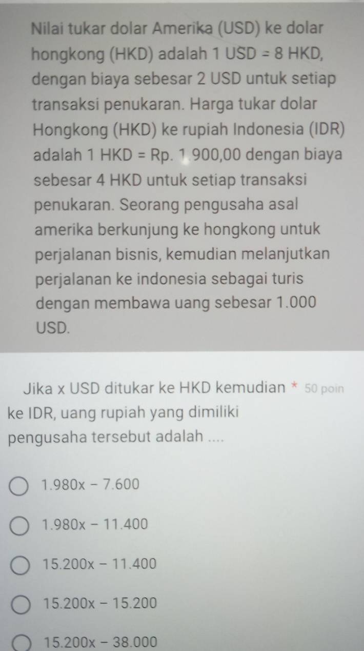 Nilai tukar dolar Amerika (USD) ke dolar
hongkong (HKD) adalah 1USD=8HKD, 
dengan biaya sebesar 2 USD untuk setiap
transaksi penukaran. Harga tukar dolar
Hongkong (HKD) ke rupiah Indonesia (IDR)
adalah 1HKD=Rp . 1 900,00 dengan biaya
sebesar 4 HKD untuk setiap transaksi
penukaran. Seorang pengusaha asal
amerika berkunjung ke hongkong untuk
perjalanan bisnis, kemudian melanjutkan
perjalanan ke indonesia sebagai turis
dengan membawa uang sebesar 1.000
USD.
Jika x USD ditukar ke HKD kemudian * 50 poin
ke IDR, uang rupiah yang dimiliki
pengusaha tersebut adalah ....
1.980x-7.600
1.980x-11.400
15.200x-11.400
15.200x-15.200
15.200x-38.000