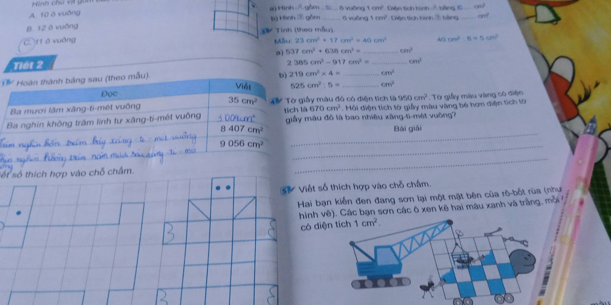 Hình chú vịt gon
A. 10 ô vuống a) Hình / gồm .. _ò vuông 1cm^2 Diện tích hình / bằng đồ _ cm^2
B. 12 ô vuông b) Hình  gồm _ō vuāng 1cm^2 Diện tích hình 3 bằng _ cm^2
Tính (theo mẫu)
C. 11 ô vuông  ẫu: 23cm^2+17cm^2=40cm^2 40 cm^2:8=5cm^2
a) 537cm^2+638cm^2= _ cm^2
Tiết 2
_ 2385cm^2-917cm^2=
cm^2
Hoàn thành bảng sau (theo mẫu).
b) 219cm^2* 4= _ cm^2
Viết 525cm^2:5= _
cm^2
Đọc
35cm^2
Ba mươi lăm xăng-ti-mét vuông  4 5   Tờ giấy màu đỏ có diện tích là 950cm^2 , Tờ giấy màu vàng có diện
tích là A670cm^2. Hỏi diện tích tờ giấy màu vàng bé hơn diện tích tờ
_
Ba nghìn không trăm linh tư xăng-ti-mét vuông 3004cm^2 giấy màu đỏ là bao nhiêu xăng-ti-mét vuông?
8407cm^2 Bài giải
_ 9056cm^2
sốt
_
số thích hợp vào chỗ chấm.
bạn kiến đen đang sơn lại một mặt bên của rô-bốt rùa (như
vẽ). Các bạn sơn các ô xen kẽ hai màu xanh và trắng, mỗi
d