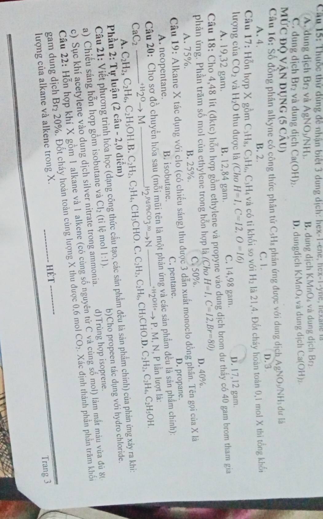 Cầu 15: Thuốc thử dùng đề nhận biết 3 dung dịch: hex-1-ene, hex-1-yne, hexane là
A. dung dịch Br_2 yà AgNO_3/NH_3. B. dung dịch KM nO_4 và dung dịch Br₂
C. dung dịch Br_2 và dung dịch Ca(OH)_2. D. dungdjch K MnO_4 và dung dịch Ca(OH) 7
Mức độ Vận dụng (5CAU)
Câu 16: Số đồng phân alkyne có công thức phân tử C_5H_8 phản ứng được với dung dịch / AgNO_3/NH_3 dư là
A. 4. B. 2.
C. 1. D. 3
Câu 17: Hỗn hợp X gồm C_3H_8,C_3H_6,C_3H_4 và có tỉ khối so với H_2 là 21,4. Đốt cháy hoàn toàn 0,1 mol X thi tổng khối
lượng của CO_2 và H_2O thu được là (Cho H=1,C=12,O=16)
A. 19,32 gam. B. 12,84 gam. C. 14,98 gam. D. 17,12 gam.
Câu 18: Cho 4,48 lít (đktc) hỗn hợp gồm ethylene và propyne vào dung dịch brom dư thấy có 40 gam brom tham gia
phản ứng. Phần trăm số mol của ethylene trong hỗn hợp là (Cho H=1,C=12,Br=80)
A. 75%. B. 25%. C. 50%. D. 40%.
Câu 19: Alkane X tác dụng với clo (có chiếu sáng) thu được 3 dẫn xuất monoclo đồng phân. Tên gọi của X là
A. neopentane. B. isobutane. C. pentane. D. propane.
Câu 20: Cho sơ đồ chuyển hóa sau (mỗi mũi tên là một phản ứng và các sản phẩm đều là sản phẩm chính):
^+H2^Oto M _:+H20/'+→ P. M, N, P lần lượt là:
H_2,Pd/PbCO_3.^toto N C_2H_2,C_2H_6,CH_3CHO.D.C_2H_2,C_2H_4,C_2H_5OH.
CaC_2 _ C_2H_2,C_2H_6,C_2H_5OH.B.C_2H_2,C_2H_4,CH_3CHO.C
A.
Phần 2: Tự luận (2chat au-2,0 điểm)
Câu 21: Viết phương trình hóa học (dạng công thức cầu tạo, các sản phẩm đều là sản phẩm chính) của phản ứng xảy ra khi:
a) Chiếu sáng hỗn hợp gồm isobutane và Cl_2 (ti lệ mol 1:1). b)Cho propeen tác dụng với hydro chloride.
c) Sục khí acetylene vào dung dịch silver nitrate trong ammonia. d)Trùng hợp isoprene.
Câu 22: Hỗn hợp khí X gồm 1 alkane và 1 alkene (có cùng số nguyên tử C và cùng số mol) làm mất màu vừa đủ 8
gam dung djch Br_2 20%. Đốt cháy hoàn toàn cùng lượng X thu được 0,6 mol CO_2 Xác định thành phần phần trăm khối
lượng của alkane và alkene trong X. Hét
Trang 3