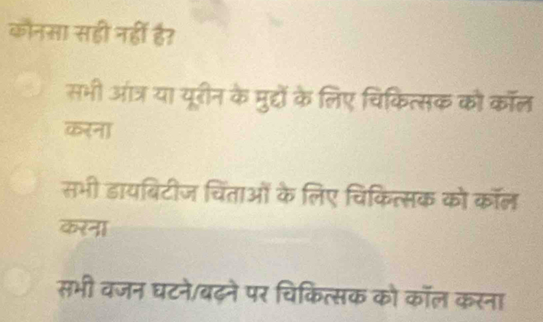 कौनसा सही नहीं ह?
सभी आंत्र या यूरीन के मुद्दों के लिए चिकित्सक को कॉल
करना
सभी डायबिटीज चिंताओं के लिए चिकित्सक को कॉल
करना
सभी वजन घटने/बढ़ने पर चिकित्सक को कॉल करना