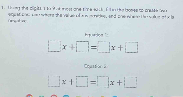 Using the digits 1 to 9 at most one time each, fill in the boxes to create two 
equations: one where the value of x is positive, and one where the value of x is 
negative. 
Equation 1:
□ x+□ =□ x+□
Equation 2:
□ x+□ =□ x+□