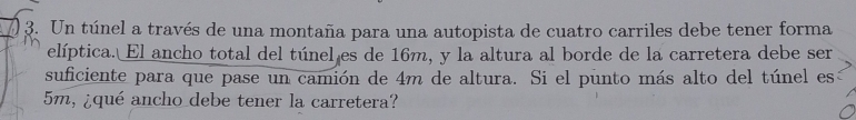 Un túnel a través de una montaña para una autopista de cuatro carriles debe tener forma 
elíptica. El ancho total del túnel es de 16m, y la altura al borde de la carretera debe ser 
suficiente para que pase un camión de 4m de altura. Si el punto más alto del túnel es
5m, ¿qué ancho debe tener la carretera?