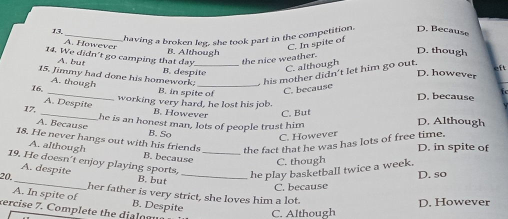 having a broken leg, she took part in the competition.
D. Because
A. However C. In spite of
B. Although
14. We didn’t go camping that day_ the nice weather.
D. though
A. but
C. although
eft
, his mother didn’t let him go out.
B. despite D. however
15. Jimmy had done his homework;_
A. though
C. because
16. _B. in spite of D. because
_
working very hard, he lost his job.
A. Despite
17.
B. However C. But
he is an honest man, lots of people trust him
D. Although
A. Because B. So
C. However
18. He never hangs out with his friends the fact that he was has lots of free time.
D. in spite of
A. although B. because
19. He doesn’t enjoy playing sports,_
C. though
_A. despite B. but
he play basketball twice a week.
20. _D. so
C. because
her father is very strict, she loves him a lot.
A. In spite of
tercise 7. Complete the di o m B. Despite D. However
C. Although