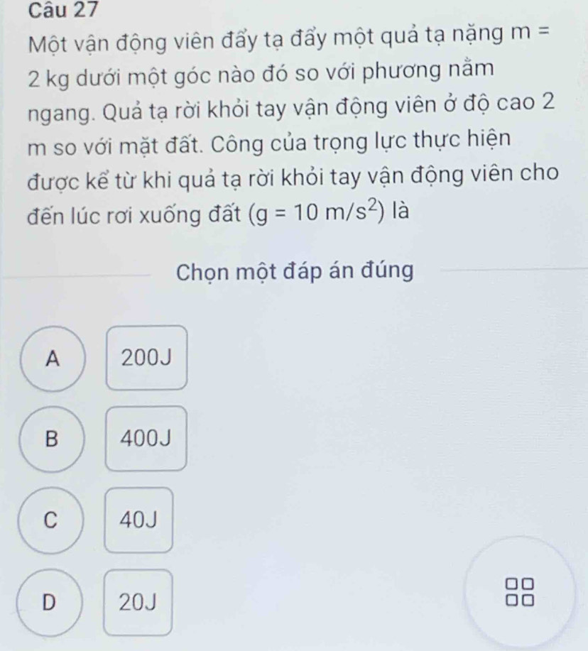 Một vận động viên đẩy tạ đẩy một quả tạ nặng m=
2 kg dưới một góc nào đó so với phương nằm
ngang. Quả tạ rời khỏi tay vận động viên ở độ cao 2
m so với mặt đất. Công của trọng lực thực hiện
được kể từ khi quả tạ rời khỏi tay vận động viên cho
đến lúc rơi xuống đất (g=10m/s^2) là
Chọn một đáp án đúng
A 200J
B 400J
C 40J
D 20J