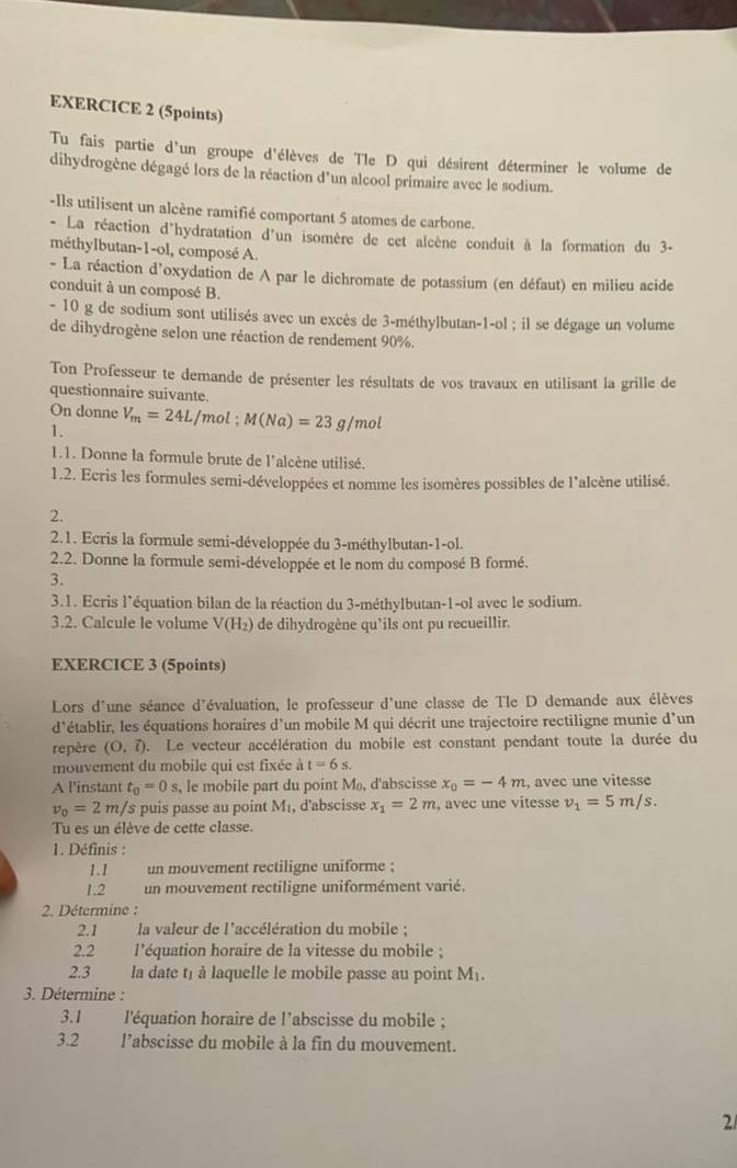 Tu fais partie d'un groupe d'élèves de Tle D qui désirent déterminer le volume de
dihydrogène dégagé lors de la réaction d'un alcool primaire avec le sodium.
-Ils utilisent un alcène ramifié comportant 5 atomes de carbone.
- La réaction d'hydratation d'un isomère de cet alcène conduit à la formation du 3-
méthylbutan-1-ol, composé A.
- La réaction d’oxydation de A par le dichromate de potassium (en défaut) en milieu acide
conduit à un composé B.
- 10 g de sodium sont utilisés avec un excès de 3-méthylbutan-1-ol ; il se dégage un volume
de dihydrogène selon une réaction de rendement 90%.
Ton Professeur te demande de présenter les résultats de vos travaux en utilisant la grille de
questionnaire suivante.
On donne V_m=24L/mol;M(Na)=23 g/mol
1.
1.1. Donne la formule brute de l'alcène utilisé.
1.2. Ecris les formules semi-développées et nomme les isomères possibles de l'alcène utilisé.
2.
2.1. Ecris la formule semi-développée du 3-méthylbutan-1-ol.
2.2. Donne la formule semi-développée et le nom du composé B formé.
3.
3.1. Ecris l’équation bilan de la réaction du 3-méthylbutan-1-ol avec le sodium.
3.2. Calcule le volume V(H_2) de dihydrogène qu’ils ont pu recueillir.
EXERCICE 3 (5points)
Lors d'une séance d'évaluation, le professeur d'une classe de Tle D demande aux élèves
d'établir, les équations horaires d'un mobile M qui décrit une trajectoire rectiligne munie d’un
repère (O.vector l) L Le vecteur accélération du mobile est constant pendant toute la durée du
mouvement du mobile qui est fixée à t=6s.
A l'instant t_0=0s , le mobile part du point M, d'abscisse x_0=-4m , avec une vitesse
v_0=2m/s s puis passe au point M_1 , d'abscisse x_1=2m , avec une vitesse v_1=5m/s.
Tu es un élève de cette classe.
1. Définis :
1.1 un mouvement rectiligne uniforme ;
1.2 un mouvement rectiligne uniformément varié.
2. Détermine :
2.1 la valeur de l'accélération du mobile ;
2.2 l'équation horaire de la vitesse du mobile ;
2.3 la date t1 à laquelle le mobile passe au point M₁.
3. Détermine :
3.1    l'équation horaire de l’abscisse du mobile ;
3.2 l’abscisse du mobile à la fin du mouvement.
2