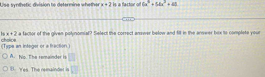 Use synthetic division to determine whether x+2 is a factor of 6x^6+54x^3+48. 
Is x+2 a factor of the given polynomial? Select the correct answer below and fill in the answer box to complete your
choice
(Type an integer or a fraction.)
A. No. The remainder is
B. Yes. The remainder is